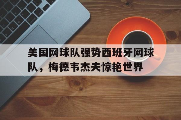 包含美国网球队强势西班牙网球队,梅德韦杰夫惊艳世界的词条 包含美国网球队强势西班牙网球队,梅德韦杰夫惊艳世界的词条
